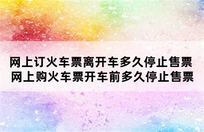 网上订火车票离开车多久停止售票 网上购火车票开车前多久停止售票